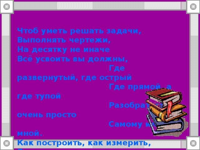 Чтоб уметь решать задачи,  Выполнять чертежи,  На десятку не иначе  Всё усвоить вы должны,  Где развернутый, где острый  Где прямой, а где тупой  Разобраться очень просто  Самому или со мной.  Как построить, как измерить,  Биссектрису провести,  Как сравнить и как отметить  И в тетрадку занести.