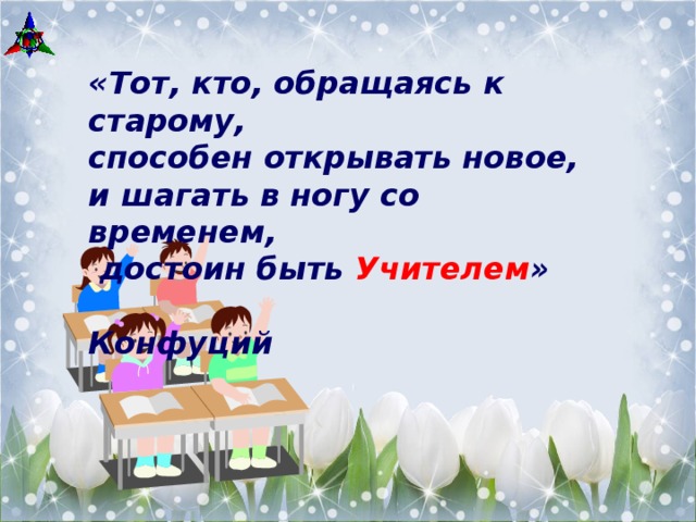 «Тот, кто, обращаясь к старому, способен открывать новое, и шагать в ногу со временем,  достоин быть Учителем »  Конфуций