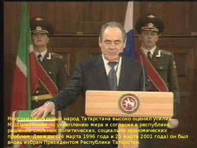 Многонациональный народ Татарстана высоко оценил усилия М.Ш.Шаймиева по укреплению мира и согласия в республике, решению сложных политических, социально-экономических проблем. Дважды (24 марта 1996 года и 25 марта 2001 года) он был вновь избран Президентом Республики Татарстан.