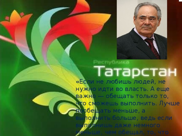 «Если не любишь людей, не нужно идти во власть. А еще важно — обещать только то, что сможешь выполнить. Лучше пообещать меньше, а выполнить больше, ведь если выполнишь даже немного меньше, чем обещал, то, что сделал, не зачтется» 