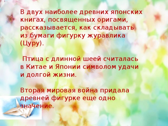 В двух наиболее древних японских книгах, посвященных оригами, рассказывается, как складывать из бумаги фигурку журавлика (Цуру).  Птица с длинной шеей считалась в Китае и Японии символом удачи и долгой жизни. Вторая мировая война придала древней фигурке еще одно значение.