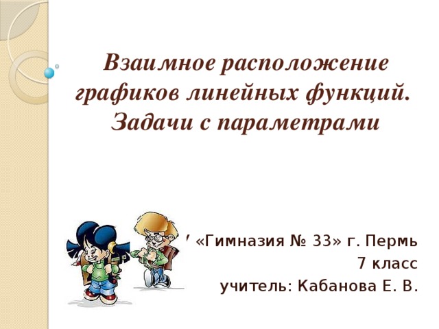 Взаимное расположение графиков линейных функций.  Задачи с параметрами МАОУ «Гимназия № 33» г. Пермь 7 класс учитель: Кабанова Е. В.