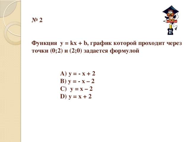 № 2    Функция у = kх + b, график которой проходит через точки (0;2) и (2;0) задается формулой       А) у = - х + 2     В) у = - х – 2     С) у = х – 2     D) у = х + 2