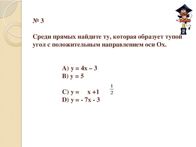 № 3   Среди прямых найдите ту, которая образует тупой угол с положительным направлением оси Оx.       А) у = 4х – 3     В) у = 5      С) у = x +1     D) у = - 7х - 3