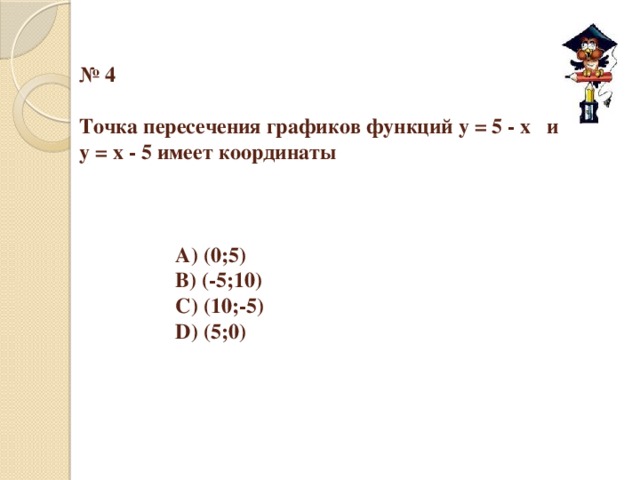 № 4   Точка пересечения графиков функций у = 5 - х и  у = х - 5 имеет координаты        А) (0;5)     B) (-5;10)     С) (10;-5)     D) (5;0)