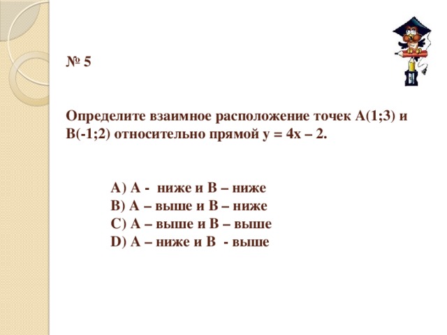 № 5    Определите взаимное расположение точек А(1;3) и  В(-1;2) относительно прямой y = 4x – 2.      А) А - ниже и В – ниже    В) А – выше и В – ниже    С) А – выше и В – выше    D) А – ниже и В - выше