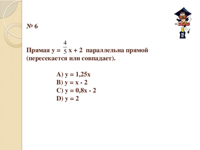 № 6    Прямая у = х + 2 параллельна прямой (пересекается или совпадает).      А) у = 1,25х     В) у = х - 2     С) у = 0,8х - 2     D) у = 2