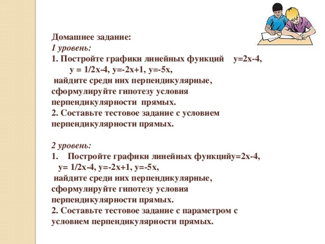 Домашнее задание: 1 уровень: 1. Постройте графики линейных функций у=2х-4, у = 1/2х-4, у=-2х+1, у=-5х,  найдите среди них перпендикулярные, сформулируйте гипотезу условия перпендикулярности прямых. 2. Составьте тестовое задание с условием перпендикулярности прямых.  2 уровень: Постройте графики линейных функцийу=2х-4,  у= 1/2х-4, у=-2х+1, у=-5х,  найдите среди них перпендикулярные, сформулируйте гипотезу условия перпендикулярности прямых. 2. Составьте тестовое задание с параметром с условием перпендикулярности прямых.