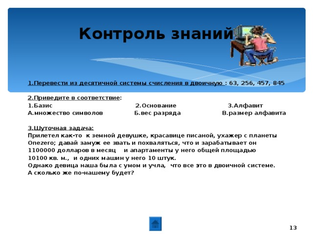 20.01.17 Контроль знаний 1.Перевести из десятичной системы счисления в двоичную : 6 3 , 256, 457, 845  2.Приведите в соответствие : 1.Базис 2.Основание 3.Алфавит А.множество символов Б.вес разряда В.размер алфавита  3.Шуточная задача: П рилетел как-то  к земной девушке, красавице писаной, ухажер с планеты Onezero ;  давай замуж ее звать и похваляться, что и зарабатывает он 1100000 долларов в месяц  и апартаменты у него общей площадью 10100 кв. м.,  и одних машин у него 10 штук. Однако девица наша была с умом и учла,  что все это в двоичной системе.  А сколько же по-нашему будет?