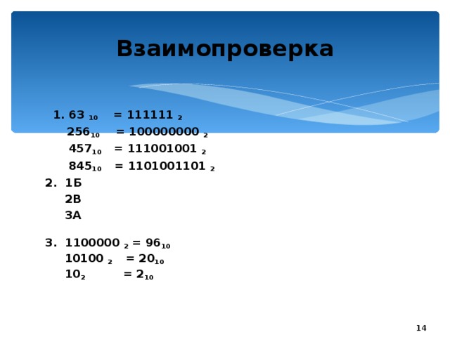 20.01.17 Взаимопроверка  1. 63 10 = 111111 2   256 10 = 100000000 2  457 10 = 111001001 2  845 10 = 1101001101 2 2. 1Б  2В  3А  3. 1100000 2 = 96 10  10100 2 = 20 10  10 2 = 2 10     Обратить внимание учащихся, что 1. если число, которое мы переводим из десятичной в двоичную систему счисления равно 2 n - 1, тогда ответ будет равен n- единиц, например, 31=32-1 =2 5 -1,т.е. не выполняя никаких вычислений, при переводе числа 31 из десятичной в двоичную СС , мы можем сразу же записать ответ: 31 10 = 11111 2 2. если число, которое мы переводим из десятичной в двоичную систему счисления равно 2 n , тогда ответ будет равен 1 и n нулей, например, 512=2 9 ,т.е. не выполняя никаких вычислений, при переводе числа 512 из десятичной в двоичную СС , мы можем сразу же записать ответ: 512 10 = 1000000000 2