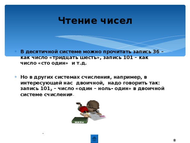 Чтение чисел В десятичной системе можно прочитать запись 36 – как число «тридцать шесть», запись 101 – как число «сто один» и т.д.  Но в других системах счисления, например, в интересующей нас двоичной, надо говорить так: запись 101 2 – число «один – ноль- один» в двоичной системе счисления.   .