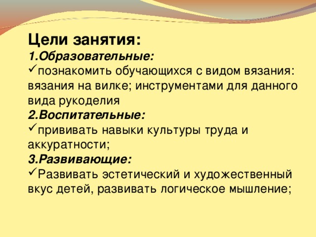 Цели занятия: 1.Образовательные: познакомить обучающихся с видом вязания: вязания на вилке; инструментами для данного вида рукоделия 2.Воспитательные: прививать навыки культуры труда и аккуратности; 3.Развивающие: