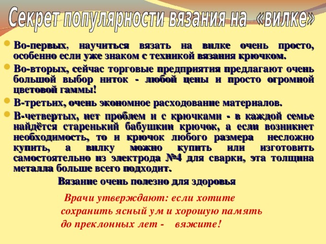 Во-первых , научиться вязать на вилке очень просто, особенно если уже знаком с техникой вязания крючком. Во-вторых, сейчас торговые предприятия предлагают очень большой выбор ниток - любой цены и просто огромной цветовой гаммы! В-третьих, очень экономное расходование материалов. В-четвертых, нет проблем и с крючками - в каждой семье найдётся старенький бабушкин крючок, а если возникнет необходимость, то и крючок любого размера несложно купить, а вилку можно купить или изготовить самостоятельно из электрода №4 для сварки, эта толщина металла больше всего подходит.