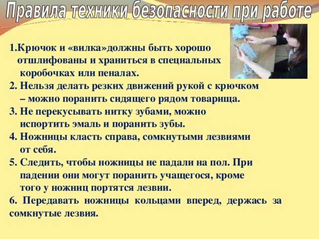 1.Крючок и «вилка»должны быть хорошо  отшлифованы и храниться в специальных  коробочках или пеналах. 2. Нельзя делать резких движений рукой с крючком – можно поранить сидящего рядом товарища. 3. Не перекусывать нитку зубами, можно  испортить эмаль и поранить зубы. 4. Ножницы класть справа, сомкнутыми лезвиями  от себя. 5. Следить, чтобы ножницы не падали на пол. При  падении они могут поранить учащегося, кроме  того у ножниц портятся лезвии. 6. Передавать ножницы кольцами вперед, держась за сомкнутые лезвия.