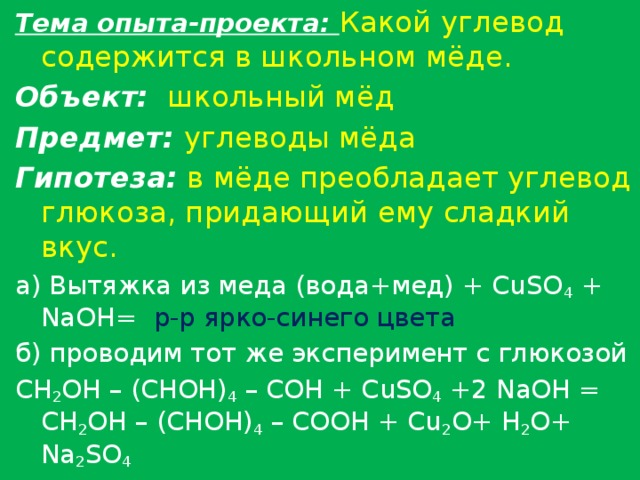 Тема опыта-проекта: Какой углевод содержится в школьном мёде. Объект:  школьный мёд Предмет:  углеводы мёда Гипотеза:  в мёде преобладает углевод глюкоза, придающий ему сладкий вкус. а) Вытяжка из меда (вода+мед) + CuSO 4 + NaOH= р-р ярко-синего цвета б) проводим тот же эксперимент с глюкозой CH 2 OH – (CHOH) 4 – COH + CuSO 4 +2 NaOH = CH 2 OH – (CHOH) 4 – COOH + Cu 2 O+ H 2 O+ Na 2 SO 4