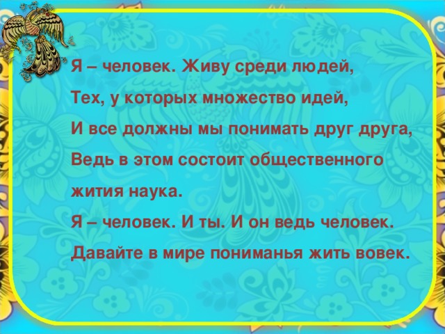 Я – человек. Живу среди людей, Тех, у которых множество идей, И все должны мы понимать друг друга, Ведь в этом состоит общественного жития наука. Я – человек. И ты. И он ведь человек. Давайте в мире пониманья жить вовек.  