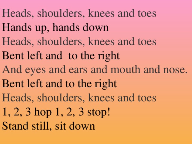 Heads, shoulders, knees and toes Hands up, hands down Heads, shoulders, knees and toes Bent left and to the right And eyes and ears and mouth and nose. Bent left and to the right Heads, shoulders, knees and toes  1, 2, 3 hop 1, 2, 3 stop!  Stand still, sit down