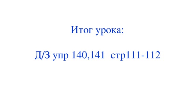 Итог урока: Д/З упр 140,141 стр111-112