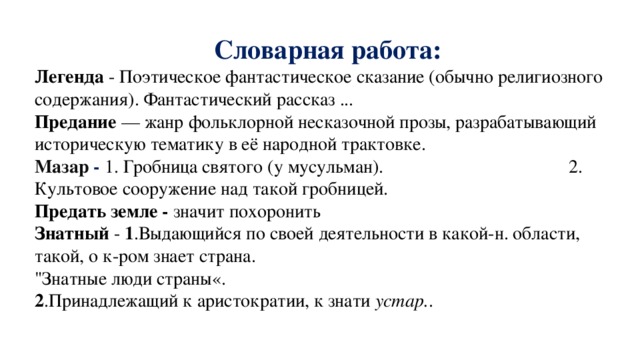 Словарная работа: Легенда - Поэтическое фантастическое сказание (обычно религиозного содержания). Фантастический рассказ ... Предание  — жанр фольклорной несказочной прозы, разрабатывающий историческую тематику в её народной трактовке. Мазар - 1. Гробница святого (у мусульман). 2. Культовое сооружение над такой гробницей.  Предать земле -  значит похоронить Знатный - 1 .Выдающийся по своей деятельности в какой-н. области, такой, о к-ром знает страна. 