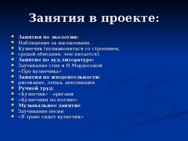 Занятия по экологии: Наблюдение за насекомыми. Кузнечик (познакомиться со строением, средой обитания, чем питается). Занятие по худ.литературе: Заучивание стих-я Н.Мордосовой «Про кузнечика» Занятия по изодеятельности: рисование, лепка, аппликация. Ручной труд: «Кузнечик» - оригами «Кузнечики на поляне» Музыкальное занятие Заучивание песни «В траве сидел кузнечик»