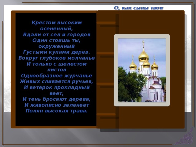 О, как сыны твои счастливы! В твоем безмолвии святом Они страстей своих порывы Смирили бденьем и постом. Их сердце отжило для мира, Ум с суетою незнаком, Как будто светлый ангел мира Их осенил своим крестом.  И внемлет вечное Бог-Слово  Их тяжкий труд благословив Святых молитв живое слово И гимнов сладостный призыв. Крестом высоким осененный, Вдали от сел и городов Один стоишь ты, окруженный Густыми купами дерев. Вокруг глубокое молчанье И только с шелестом листов Однообразное журчанье Живых сливается ручьев, И ветерок прохладный веет, И тень бросают дерева, И живописно зеленеет Полян высокая трава.  (Китайская пословица)