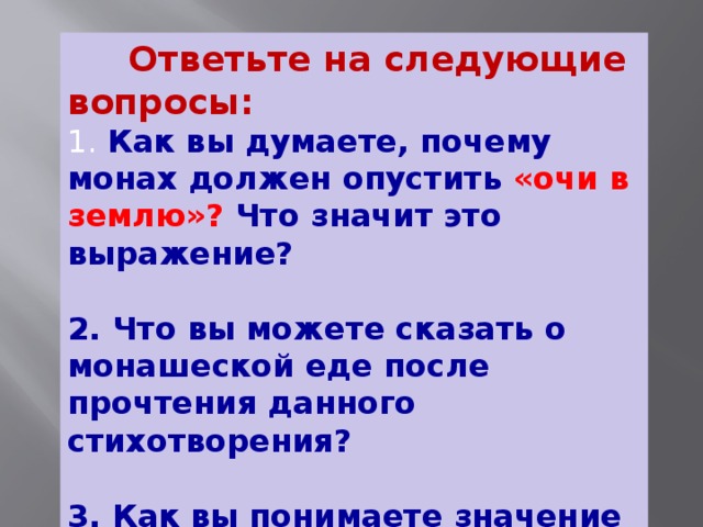 Ответьте на следующие вопросы:  1. Как вы думаете, почему монах должен опустить «очи в землю»? Что значит это выражение?   2. Что вы можете сказать о монашеской еде после прочтения данного стихотворения?   3. Как вы понимаете значение слова ропот?  4. Как вы понимаете выражение «добровольная нищета»?