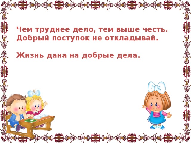 Чем труднее дело, тем выше честь.  Добрый поступок не откладывай.   Жизнь дана на добрые дела.