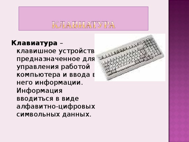 Клавиатура –  клавишное устройство, предназначенное для управления работой компьютера и ввода в него информации. Информация вводиться в виде алфавитно-цифровых символьных данных.