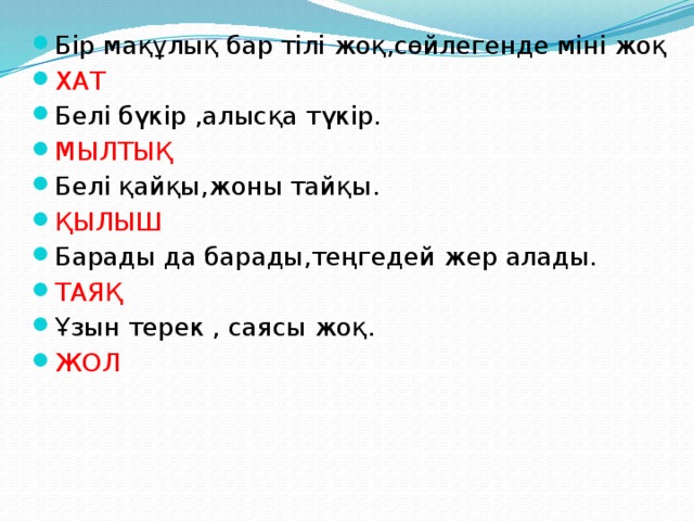 Бір мақұлық бар тілі жоқ,сөйлегенде міні жоқ ХАТ Белі бүкір ,алысқа түкір. МЫЛТЫҚ Белі қайқы,жоны тайқы. ҚЫЛЫШ Барады да барады,теңгедей жер алады. ТАЯҚ Ұзын терек , саясы жоқ. ЖОЛ