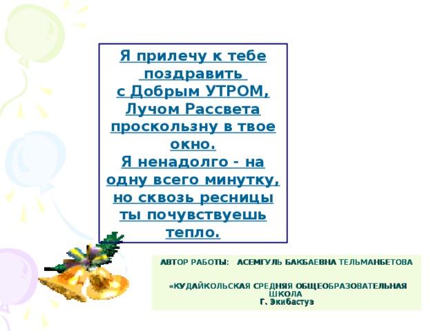 Я прилечу к тебе  поздравить с Добрым УТРОМ, Лучом Рассвета проскользну в твое окно. Я ненадолго - на одну всего минутку, но сквозь ресницы ты почувствуешь тепло. АВТОР РАБОТЫ: АСЕМГУЛЬ БАКБАЕВНА ТЕЛЬМАНБЕТОВА    «КУДАЙКОЛЬСКАЯ СРЕДНЯЯ ОБЩЕОБРАЗОВАТЕЛЬНАЯ ШКОЛА  Г. Экибастуз