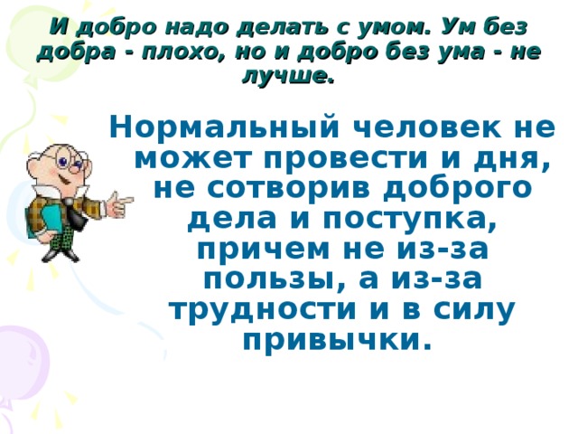 И добро надо делать с умом. Ум без добра - плохо, но и добро без ума - не лучше. Нормальный человек не может провести и дня, не сотворив доброго дела и поступка, причем не из-за пользы, а из-за трудности и в силу привычки.