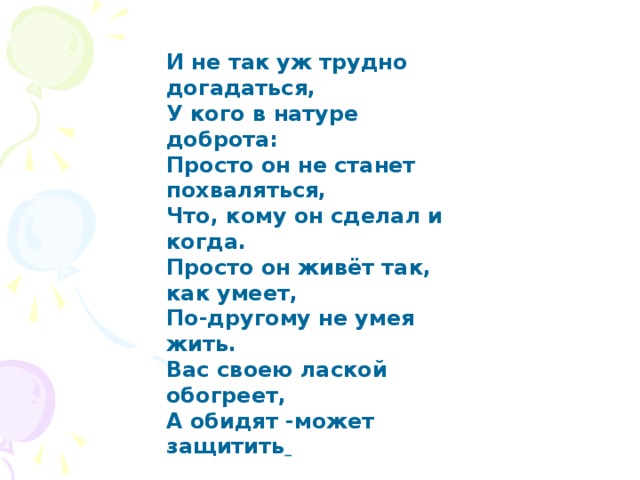 И не так уж трудно догадаться,  У кого в натуре доброта:  Просто он не станет похваляться,  Что, кому он сделал и когда.  Просто он живёт так, как умеет,  По-другому не умея жить.  Вас своею лакой обогреет,  А обидят -может защитить   И не так уж трудно догадаться, У кого в натуре доброта: Просто он не станет похваляться, Что, кому он сделал и когда. Просто он живёт так, как умеет, По-другому не умея жить. Вас своею лаской обогреет, А обидят -может защитить