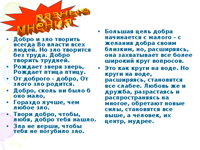 Большая цель добра начинается с малого - с желания добра своим близким, но, расширяясь, она захватывает все более широкий круг вопросов. Это как круги на воде. Но круги на воде, расширяясь, становятся все слабее. Любовь же и дружба, разрастаясь и распространяясь на многое, обретают новые силы, становятся все выше, а человек, их центр, мудрее. Добро и зло творить всегда Во власти всех людей. Но зло творится без труда. Добро творить трудней. Рождает зверя зверь, Рождает птица птицу. От доброго - добро, От злого зло родится. Добро, сколь ни было б оно мало, Гораздо лучше, чем любое зло. Твори добро, чтобы, любя, добро тебя нашло. Зла не верши, чтобы тебя не погубило зло.