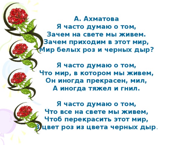 А. Ахматова Я часто думаю о том, Зачем на свете мы живем. Зачем приходим в этот мир, Мир белых роз и черных дыр?  Я часто думаю о том, Что мир, в котором мы живем, Он иногда прекрасен, мил, А иногда тяжел и гнил.  Я часто думаю о том, Что все на свете мы живем, Чтоб перекрасить этот мир, В цвет роз из цвета черных дыр