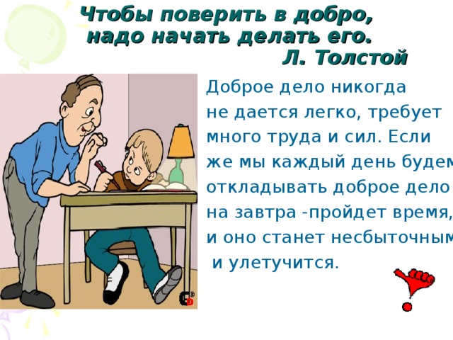 Чтобы поверить в добро,  надо начать делать его.  Л. Толстой Доброе дело никогда не дается легко, требует много труда и сил. Если же мы каждый день будем откладывать доброе дело на завтра -пройдет время, и оно станет несбыточным  и улетучится.