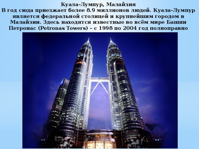 Куала-Лумпур, Малайзия  В год сюда приезжает более 8.9 миллионов людей. Куала-Лумпур является федеральной столицей и крупнейшим городом в Малайзии. Здесь находятся известные во всём мире Башни Петронас (Petronas Towers) – с 1998 по 2004 год полноправно считались самыми высокими зданиями в мире.