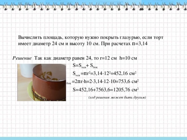 Вычислить площадь, которую нужно покрыть глазурью, если торт имеет диаметр 24 см и высоту 10 см. При расчетах π=3,14   Решение Так как диаметр равен 24, то r=12 см h=10 см  S=S осн + S бок   S осн =πr 2 =3,14∙12 2 =452,16 см 2  S бок =2πr∙h=2∙3,14∙12∙10=753,6 см 2  S=452,16+7563,6=1205,76 см 2  (ход решения может быть другим)