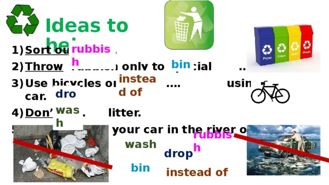 Ideas to help rubbish Sort out … . Throw rubbish only to special … . Use bicycles or walk …. using a car. Don’t … litter. Don’t … your car in the river or lake. bin instead of drop wash rubbish wash drop bin instead of