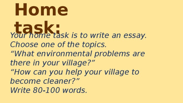 Home task: Your home task is to write an essay. Choose one of the topics.  “What environmental problems are there in your village?”  “How can you help your village to become cleaner?”  Write 80-100 words.