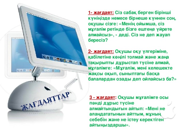 1- жағдаят:  Сіз сабақ берген бірінші күніңізде немесе бірнеше күннен соң, оқушы сізге: «Менің ойымша, сіз мұғалім ретінде бізге ештеңе үйрете алмайсыз», - деді. Сіз не деп жауап бересіз?  2- жағдаят:  Оқушы оқу үлгеріміне, қабілетіне көңілі толмай және жаңа тақырыпты дұрыстап түсіне алмай, мұғалімге: «Мұғалім, мені келешекте жақсы оқып, сыныптағы басқа балалардан озады деп ойлайсыз ба?»   3 - жағдаят : Оқушы мұғалімге осы пәнді дұрыс түсіне алмайтындығын айтып: «Мені не алаңдататынын айттым, мұның себебін және не істеу керектіген айтыңыздаршы».