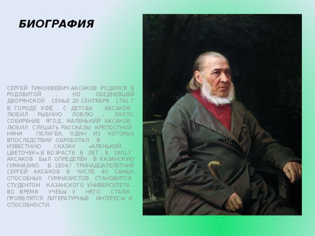 БИОГРАФИЯ СЕРГЕЙ ТИМОФЕЕВИЧ АКСАКОВ РОДИЛСЯ В РОДОВИТОЙ , НО ОБЕДНЕВШЕЙ ДВОРЯНСКОЙ СЕМЬЕ 20 СЕНТЯБРЯ 1791 Г В ГОРОДЕ УФЕ . С ДЕТСВА АКСАКОВ ЛЮБИЛ РЫБНУЮ ЛОВЛЮ , ОХОТУ, СОБИРАНИЕ ЯГОД . МАЛЕНЬКИЙ АКСАКОВ ЛЮБИЛ СЛУШАТЬ РАССКАЗЫ КРЕПОСТНОЙ НЯНИ ПЕЛАГЕИ, ОДИН ИЗ КОТОРЫХ ВПОСЛЕДСТВИИ ОБРОБОТАЛ В ИЗВЕСТНУЮ СКАЗКУ «АЛЕНЬКИЙ ЦВЕТОЧЕК».В ВОЗРАСТЕ 8 ЛЕТ , В 1801.Г АКСАКОВ БЫЛ ОПРЕДЕЛЁН В КАЗАНСКУЮ ГИМНАЗИЮ. В 1804.Г ТРИНАДЦАТЕЛЕТНИЙ СЕРГЕЙ АКСАКОВ В ЧИСЛЕ 40 САМЫХ СПОСОБНЫХ ГИМНАЗИСТОВ СТАНОВИТСЯ СТУДЕНТОМ К АЗАНСКОГО У НИВЕРСИТЕТА . ВО ВРЕМЯ УЧЁБЫ У НЕГО СТАЛИ ПРОЯВЛЯТСЯ ЛИТЕРАТУРНЫЕ ИНТЕРЕСЫ И СПОСОБНОСТИ.