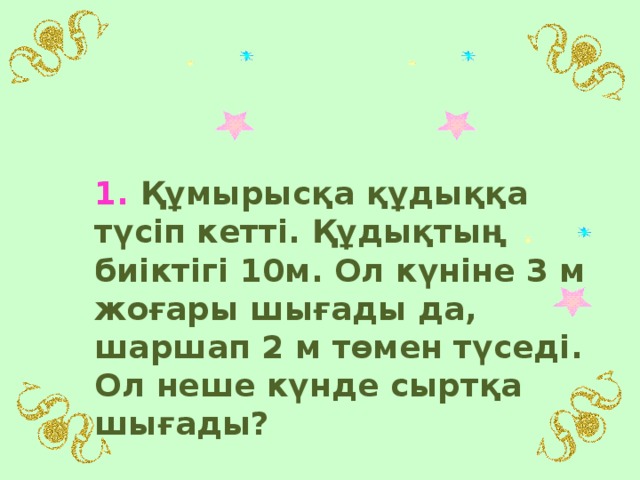 1. Құмырысқа құдыққа түсіп кетті. Құдықтың биіктігі 10м. Ол күніне 3 м жоғары шығады да, шаршап 2 м төмен түседі. Ол неше күнде сыртқа шығады?