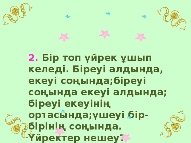 2. Бір топ үйрек ұшып келеді. Біреуі алдында, екеуі соңында;біреуі соңында екеуі алдында; біреуі екеуінің ортасында;үшеуі бір- бірінің соңында. Үйректер нешеу?