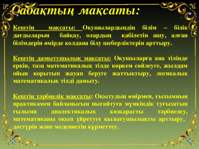 Сабақтың мақсаты: Кештің мақсаты: Оқушылардыңдің білім – білік дағдыларын байқау, олардың қабілетін ашу, алған білімдерін өмірде қолдана білу шеберліктерін арттыру.  Кештің дамытушылық мақсаты: Оқушыларға ана тілінде еркін, таза математикалық тілде көркем сөйлеуге, жылдам ойын қорытып жауап беруге жаттықтыру, логикалық математикалық тілді дамыту.  Кештің тәрбиелік мақсаты : Оқытудың өмірмен, ғылымның практикамен байланысын нығайтуға мүмкіндік туғызатын ғылыми диалектикалық көзқарасты тәрбиелеу, математиканы оқып үйретуге қызығушылықты арттыру, дәстүрін және мәдениетін құрметтеу.