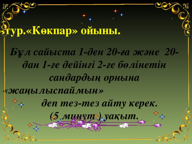 6-тур.«Көкпар» ойыны.   Бұл сайыста 1-ден 20-ға және 20-дан 1-ге дейінгі 2-ге бөлінетін сандардың орнына «жаңылыспаймын» деп тез-тез айту керек. (5 минут ) уақыт.