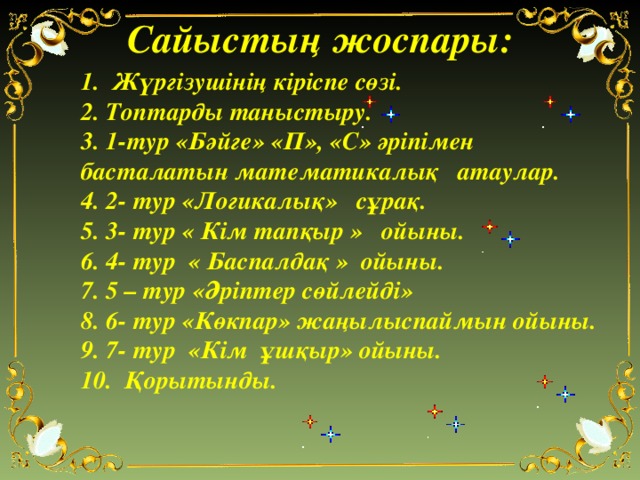 Сайыстың жоспары: 1. Жүргізушінің кіріспе сөзі. 2. Топтарды таныстыру. 3. 1-тур «Бәйге» «П», «С» әріпімен басталатын математикалық атаулар. 4. 2- тур «Логикалық» сұрақ. 5. 3- тур « Кім тапқыр » ойыны. 6. 4- тур « Баспалдақ » ойыны. 7. 5 – тур «Әріптер сөйлейді» 8. 6- тур «Көкпар» жаңылыспаймын ойыны. 9. 7- тур «Кім ұшқыр» ойыны. 10. Қорытынды.