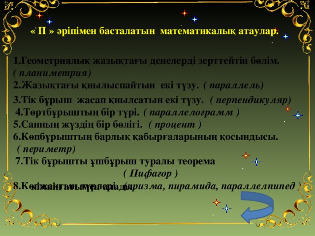 « П » әріпімен басталатын математикалық атаулар.    1.Геометриялық жазықтағы денелерді зерттейтін бөлім.  ( планиметрия) 2.Жазықтағы қиылыспайтын екі түзу.  ( параллель)  ( перпендикуляр)  3.Тік бұрыш жасап қиылсатын екі түзу.  ( параллелограмм ) 4.Төртбұрыштың бір түрі.  ( процент )  5.Санның жүздің бір бөлігі.  6.Көпбұрыштың барлық қабырғаларының қосындысы.  ( периметр)  7.Тік бұрышты ұшбұрыш туралы теорема кімнің атымен алады.  ( Пифагор )  8.Көпжақтың түрлері.  (призма, пирамида, параллелпипед )