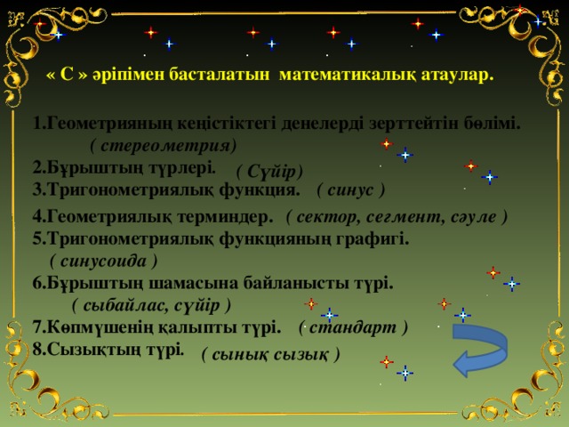 « С » әріпімен басталатын математикалық атаулар. 1.Геометрияның кеңістіктегі денелерді зерттейтін бөлімі. ( стереометрия) 2.Бұрыштың түрлері . ( Сүйір) 3.Тригонометриялық функция. ( синус ) ( сектор, сегмент, сәуле ) 4.Геометриялық терминдер. 5.Тригонометриялық функцияның графигі. ( синусоида ) 6.Бұрыштың шамасына байланысты түрі. ( сыбайлас, сүйір ) ( стандарт ) 7.Көпмүшенің қалыпты түрі. 8.Сызықтың түрі . ( сынық сызық )