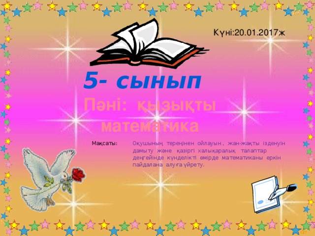 Күні:20.01.2017ж 5- сынып Пәні: қызықты математика Мақсаты: Оқушының тереңінен ойлауын , жан-жақты ізденуін дамыту және қазіргі халықаралық талаптар деңгейінде күнделікті өмірде математиканы еркін пайдалана алуға үйрету.