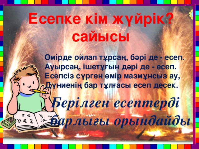 Есепке кім жүйрік? сайысы Өмірде ойлап тұрсаң, бәрі де - есеп. Ауырсаң, ішетұғын дәрі де - есеп. Есепсіз сүрген өмір мазмұнсыз ау, Дүниенің бар тұлғасы есеп десек. Берілген есептерді барлығы орындайды